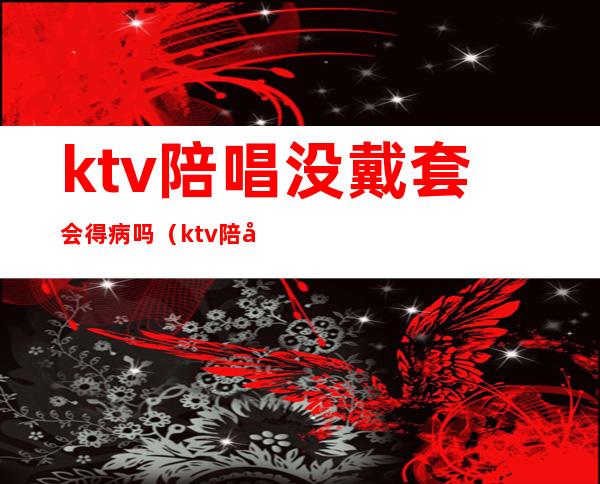 ktv陪唱没戴套会得病吗(ktv陪唱违法么)