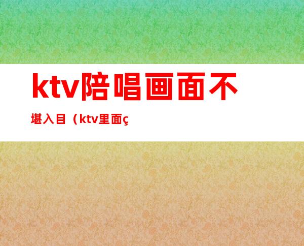 ktv陪唱画面不堪入目(ktv里面的陪唱)