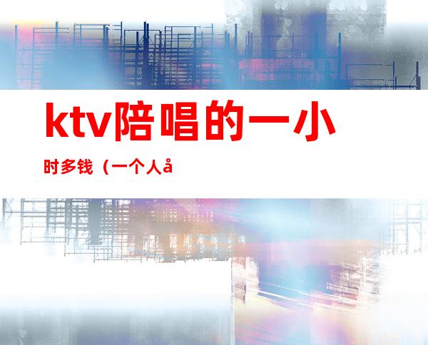 ktv陪唱的一小时多钱(一个人去ktv点陪唱大概多少钱)