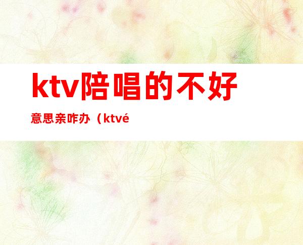 ktv陪唱的不好意思亲咋办(ktv陪唱让亲吗)