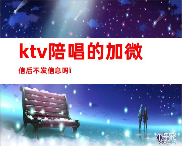 ktv陪唱的加微信后不发信息吗（ktv找陪唱加到微信后怎么聊）