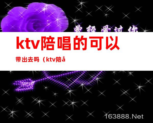 ktv陪唱的可以带出去吗(ktv陪唱能带出去吗)