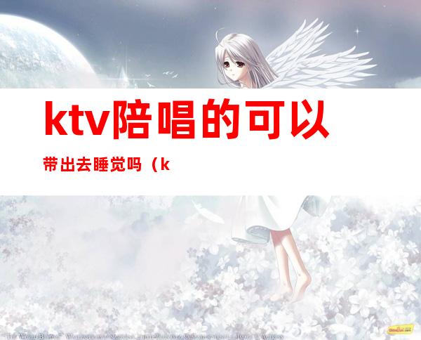 ktv陪唱的可以带出去睡觉吗(ktv怎样能把陪唱带出去)