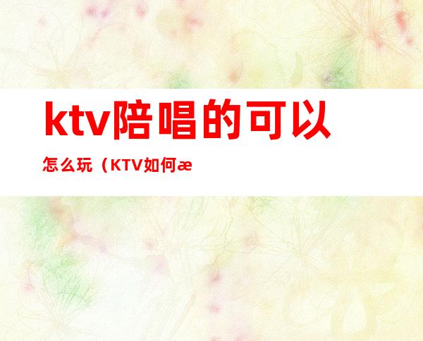 ktv陪唱的可以怎么玩(KTV如何找陪唱)