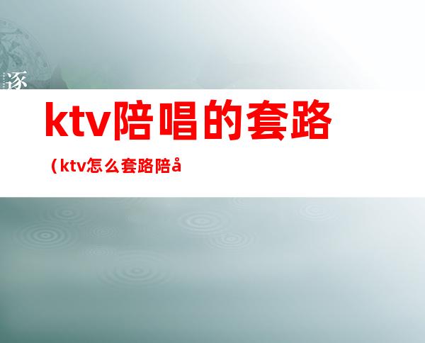 ktv陪唱的套路(ktv怎么套路陪唱)