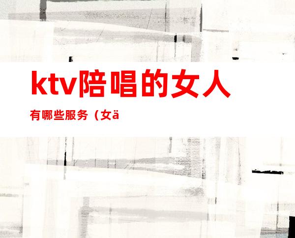 ktv陪唱的女人有哪些服务(女人去ktv找陪唱)