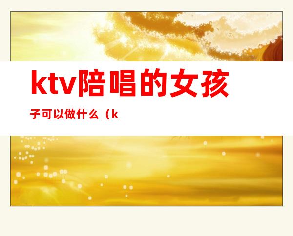 ktv陪唱的女孩子可以做什么(ktv叫陪唱都能做什么)