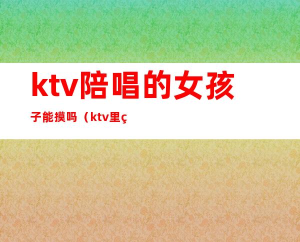 ktv陪唱的女孩子能摸吗（ktv里的陪唱能摸吗）