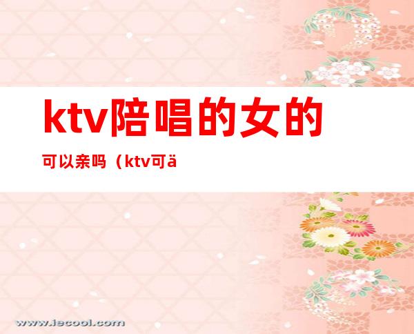 ktv陪唱的女的可以亲吗(ktv可以叫美女陪唱)