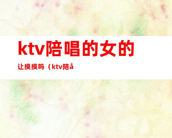 ktv陪唱的女的让摸摸吗（ktv陪唱可以怎么摸）