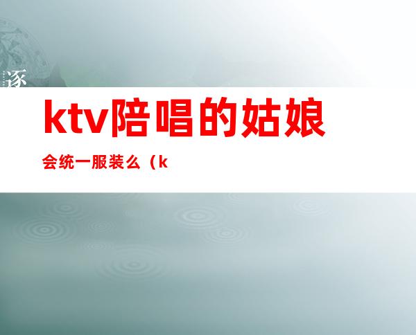 ktv陪唱的姑娘会统一服装么(ktv陪唱必须穿裙子吗)