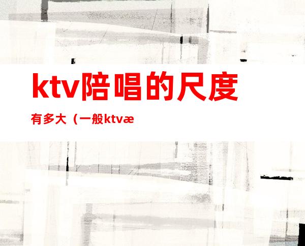 ktv陪唱的尺度有多大(一般ktv有陪唱吗)