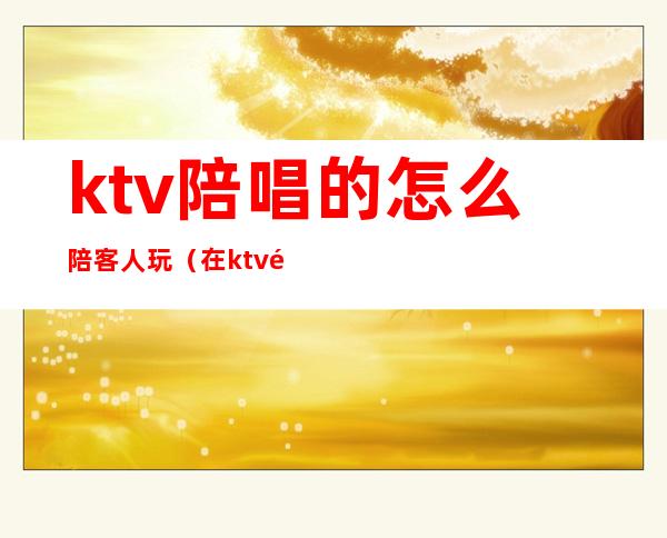 ktv陪唱的怎么陪客人玩(在ktv陪客户自己必须玩吗)