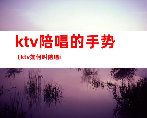 ktv陪唱的手势(ktv如何叫陪唱)