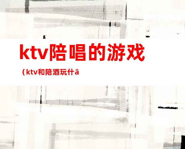 ktv陪唱的游戏(ktv和陪酒玩什么游戏)