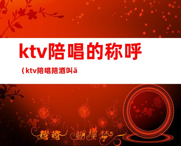 ktv陪唱的称呼（ktv陪唱陪酒叫什么）