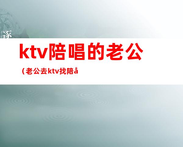ktv陪唱的老公(老公去ktv找陪唱还留了电话)