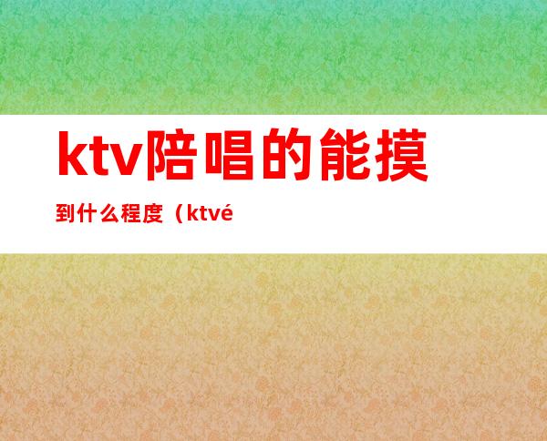ktv陪唱的能摸到什么程度(ktv陪唱的能摸到什么程度的人)