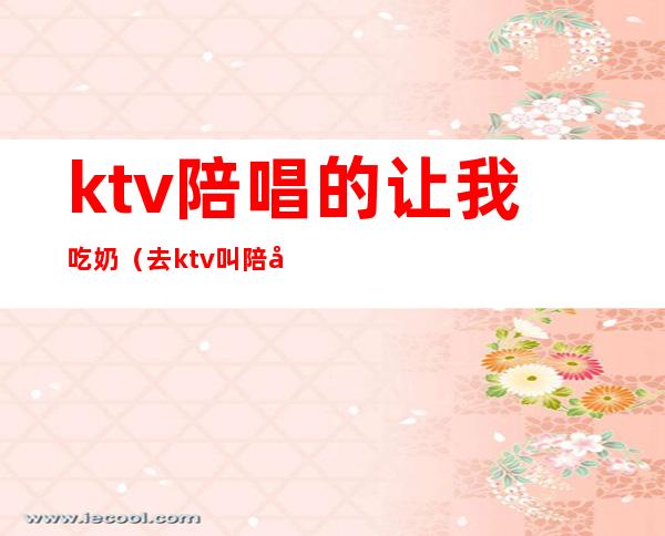 ktv陪唱的让我吃奶(去ktv叫陪唱都是搂着)