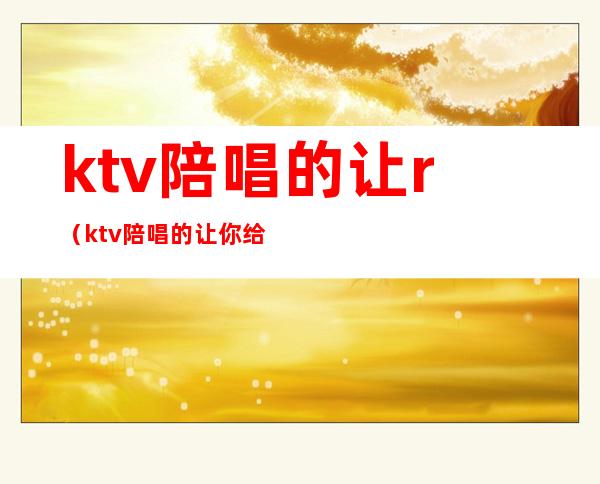 ktv陪唱的让r(ktv陪唱的让你给她一起去洗手间啥意思)