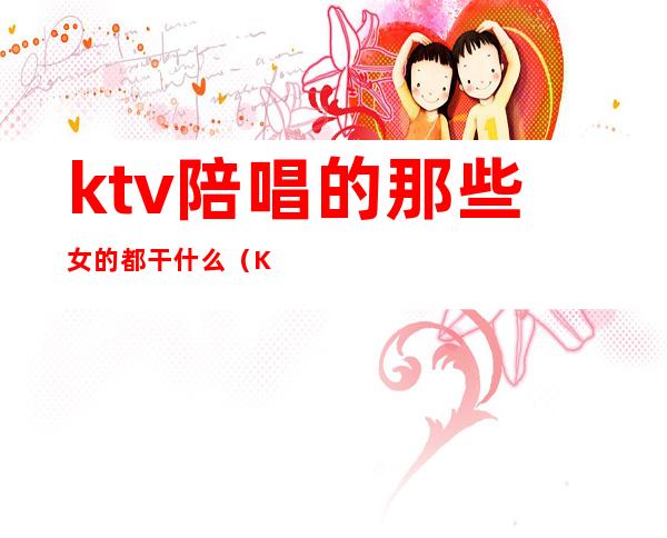 ktv陪唱的那些女的都干什么（KTV陪唱是干嘛的）