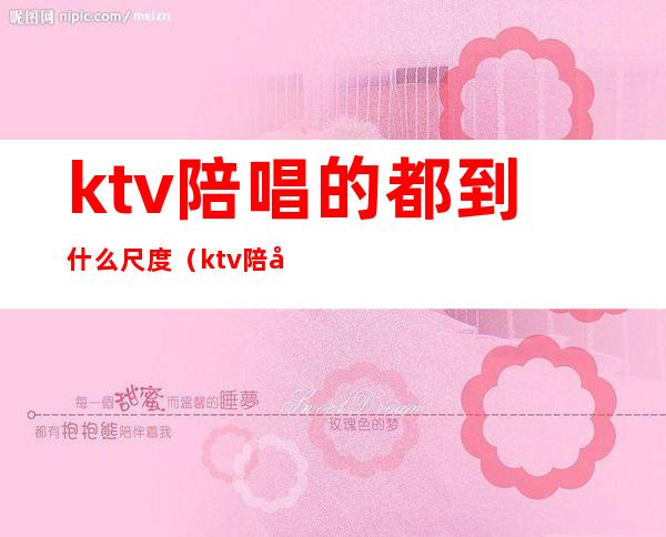 ktv陪唱的都到什么尺度(ktv陪唱可以玩到什么程度视频)