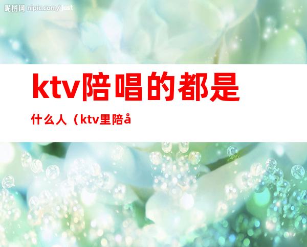 ktv陪唱的都是什么人(ktv里陪唱的叫什么)