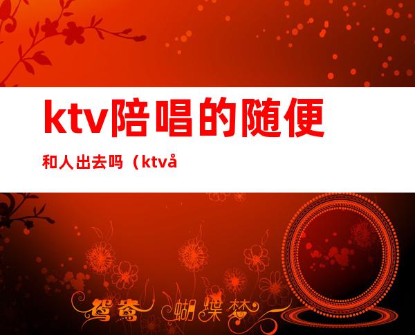 ktv陪唱的随便和人出去吗(ktv可以直接问有没有陪唱嘛)