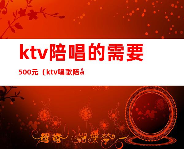ktv陪唱的需要500元(ktv唱歌陪唱一个姑娘500贵吗)