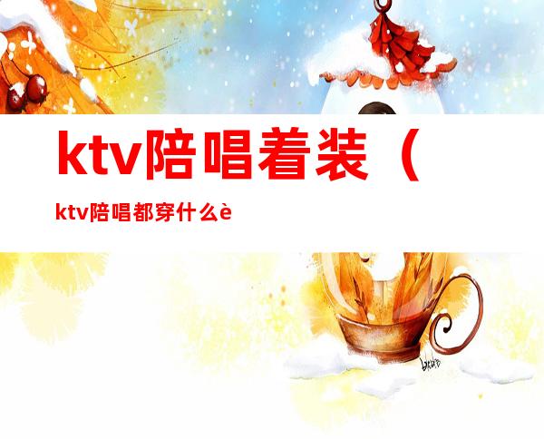 ktv陪唱着装(ktv陪唱都穿什么衣服)