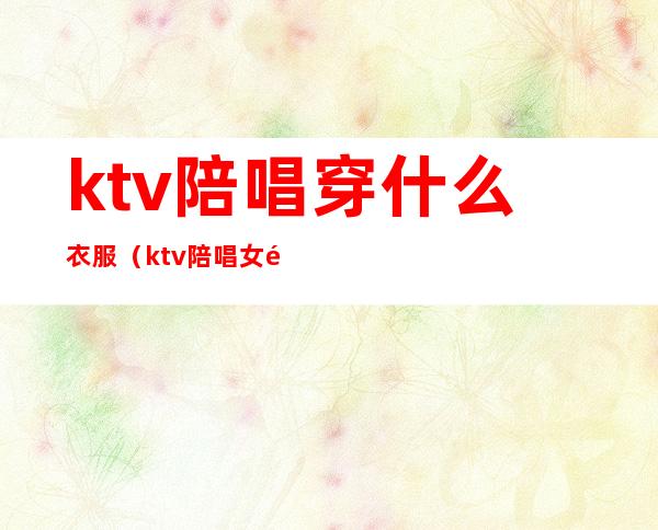 ktv陪唱穿什么衣服(ktv陪唱女都做些什么)