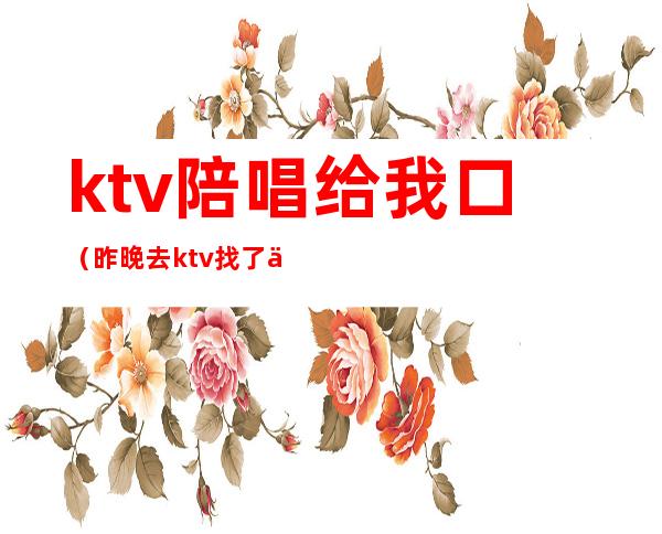 ktv陪唱给我口(昨晚去ktv找了个陪唱)