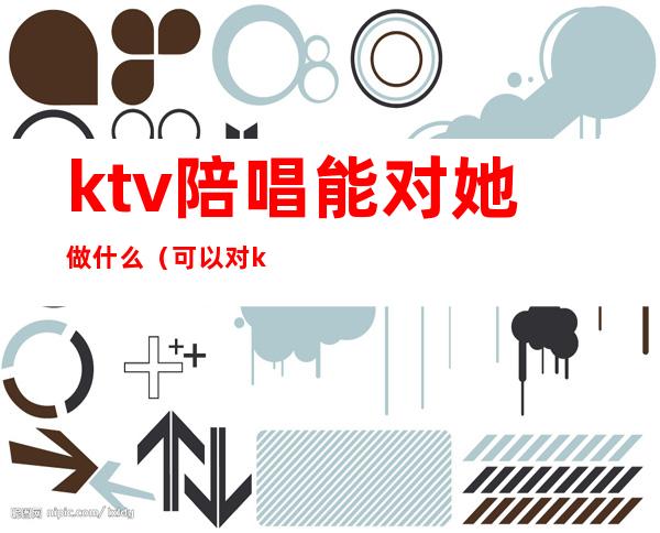 ktv陪唱能对她做什么(可以对ktv陪唱做到什么地步)