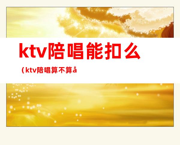 ktv陪唱能扣么(ktv陪唱算不算合法)