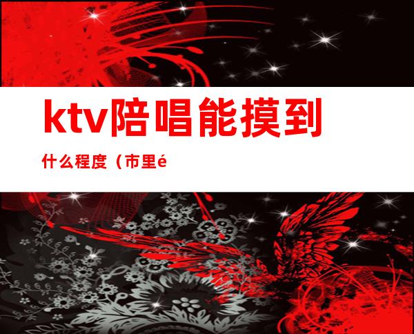 ktv陪唱能摸到什么程度(市里面ktv陪唱的能摸到什么程度)