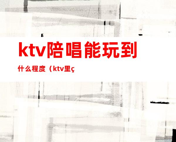 ktv陪唱能玩到什么程度(ktv里的陪唱能玩吗)
