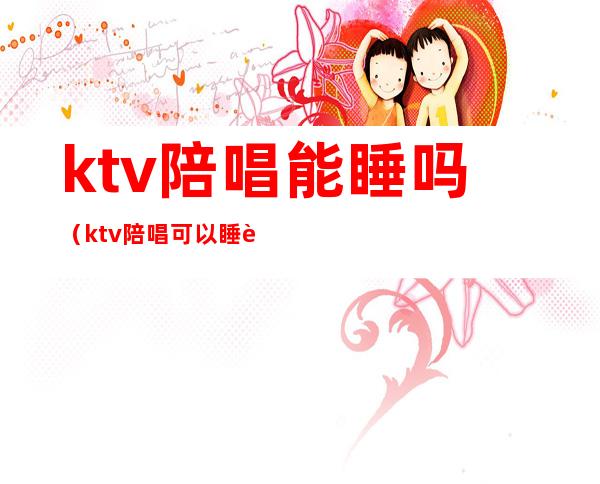 ktv陪唱能睡吗(ktv陪唱可以睡觉么)