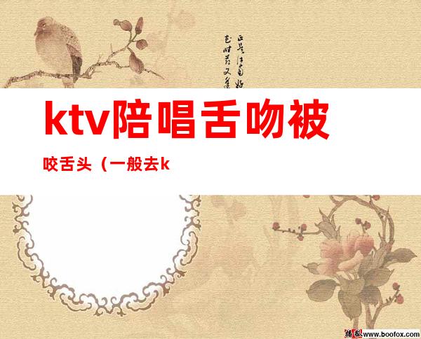 ktv陪唱舌吻被咬舌头(一般去ktv找陪唱可以亲嘴吗)