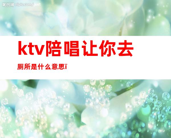 ktv陪唱让你去厕所是什么意思(ktv陪唱暗示让一起去厕所要钱么)