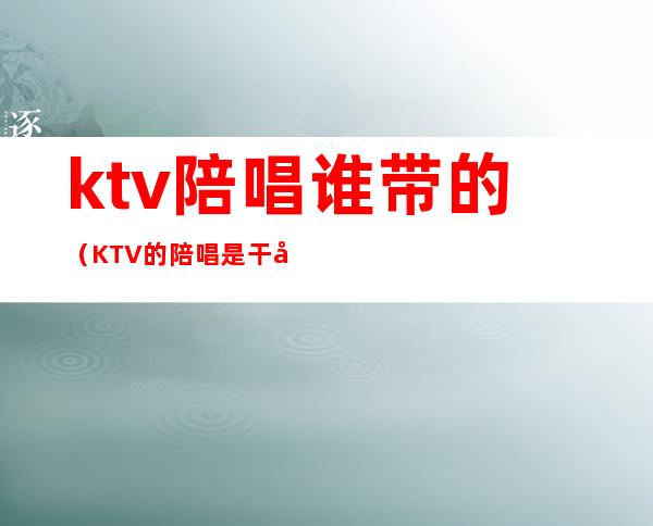 ktv陪唱谁带的(KTV的陪唱是干嘛的)