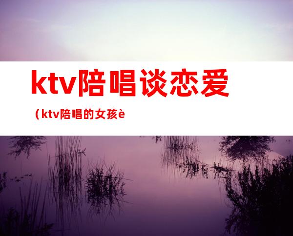 ktv陪唱谈恋爱（ktv陪唱的女孩能交往吗）