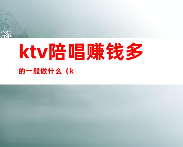 ktv陪唱赚钱多的一般做什么(ktv带陪唱的挣钱吗)