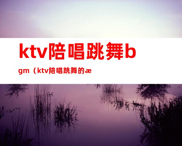 ktv陪唱跳舞bgm(ktv陪唱跳舞的歌)