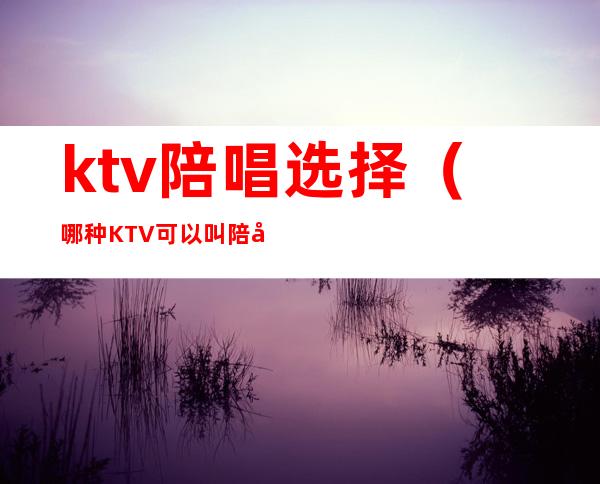 ktv陪唱选择(哪种KTV可以叫陪唱)