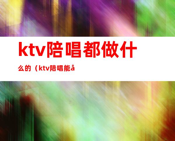 ktv陪唱都做什么的(ktv陪唱能干啥)