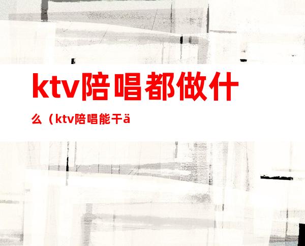 ktv陪唱都做什么(ktv陪唱能干什么)