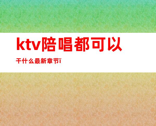 ktv陪唱都可以干什么最新章节（ktv陪酒陪唱的都能做什么）