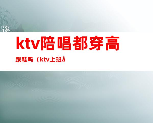 ktv陪唱都穿高跟鞋吗（ktv上班必须穿高跟鞋吗）
