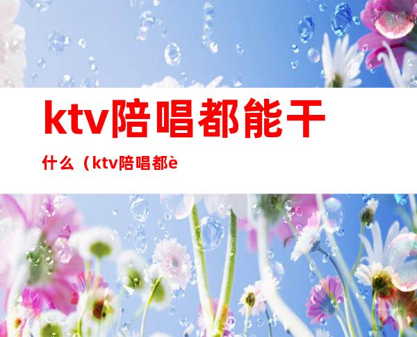 ktv陪唱都能干什么(ktv陪唱都能干什么工作)