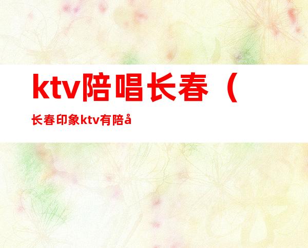 ktv陪唱长春(长春印象ktv有陪唱吗)